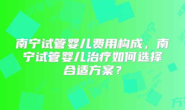 南宁试管婴儿费用构成,南宁试管婴儿治疗如何选择合适方案?
