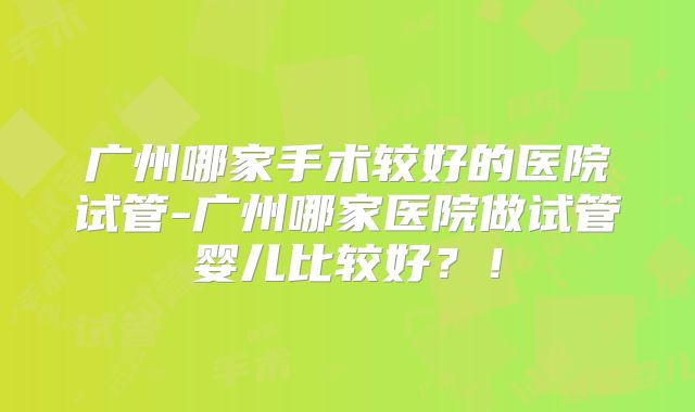 广州哪家手术较好的医院试管-广州哪家医院做试管婴儿比较好？！