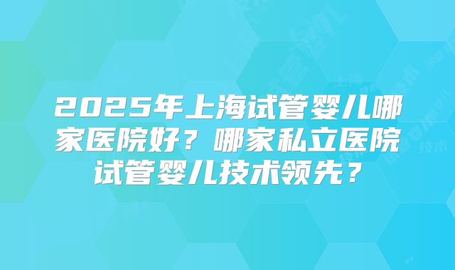 2025年上海试管婴儿哪家医院好?哪家私立医院试管婴儿技术领先?