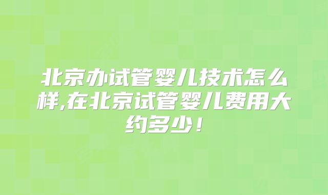 北京办试管婴儿技术怎么样,在北京试管婴儿费用大约多少!