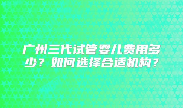 广州三代试管婴儿费用多少?如何选择合适机构?