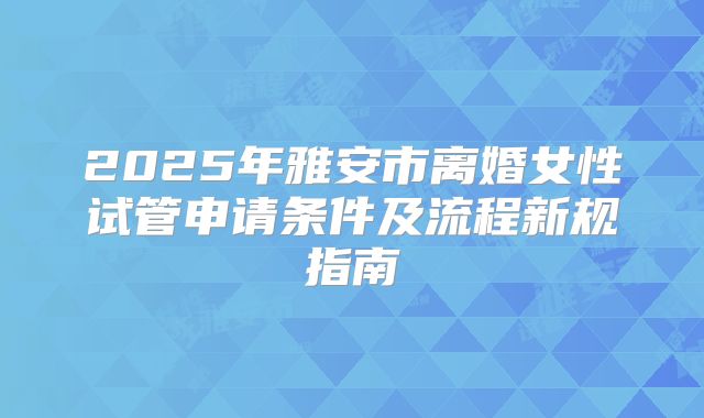 2025年雅安市离婚女性试管申请条件及流程新规指南