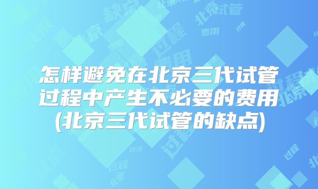 怎样避免在北京三代试管过程中产生不必要的费用(北京三代试管的缺点)