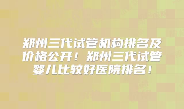 郑州三代试管机构排名及价格公开!郑州三代试管婴儿比较好医院排名!