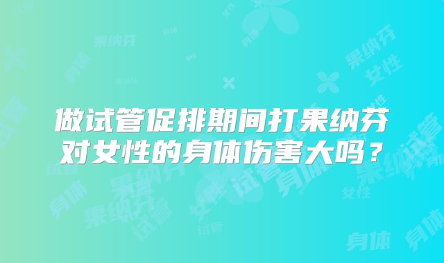 做试管促排期间打果纳芬对女性的身体伤害大吗？