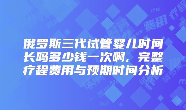 俄罗斯三代试管婴儿时间长吗多少钱一次啊, 完整疗程费用与预期时间分析
