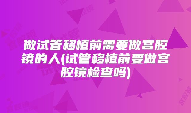 做试管移植前需要做宫腔镜的人(试管移植前要做宫腔镜检查吗)