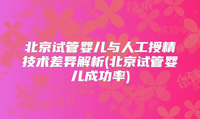 北京试管婴儿与人工授精技术差异解析(北京试管婴儿成功率)