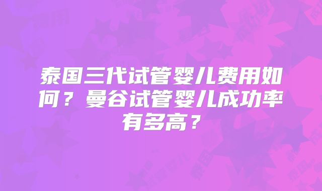 泰国三代试管婴儿费用如何?曼谷试管婴儿成功率有多高?