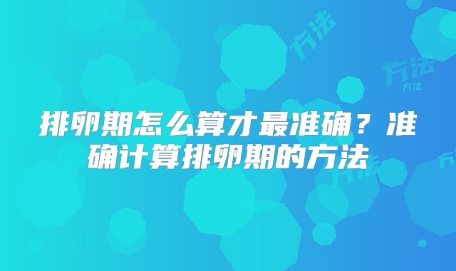 排卵期怎么算才最准确?准确计算排卵期的方法