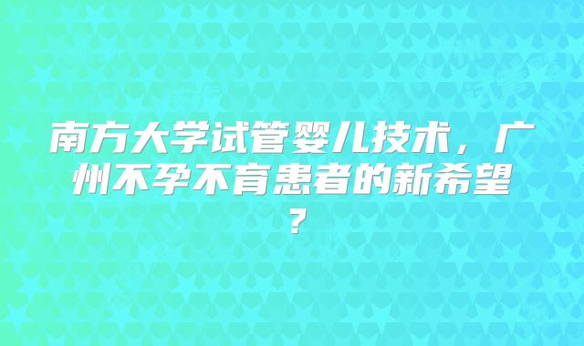 南方大学试管婴儿技术，广州不孕不育患者的新希望？