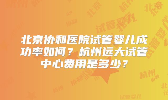 北京协和医院试管婴儿成功率如何?杭州远大试管中心费用是多少?
