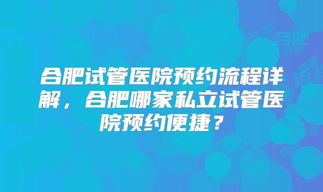 合肥试管医院预约流程详解，合肥哪家私立试管医院预约便捷？