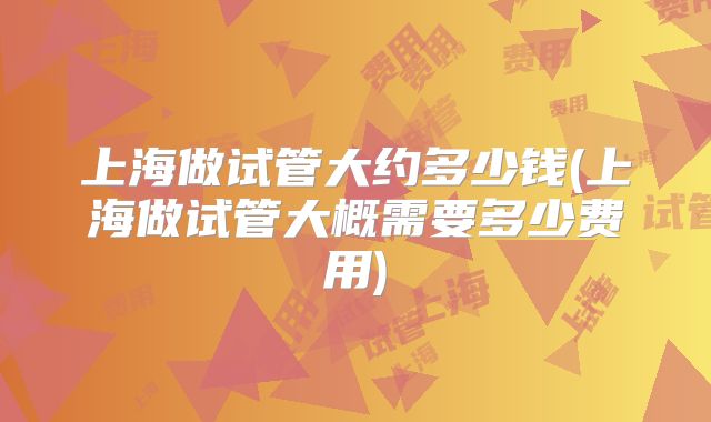 上海做试管大约多少钱(上海做试管大概需要多少费用)