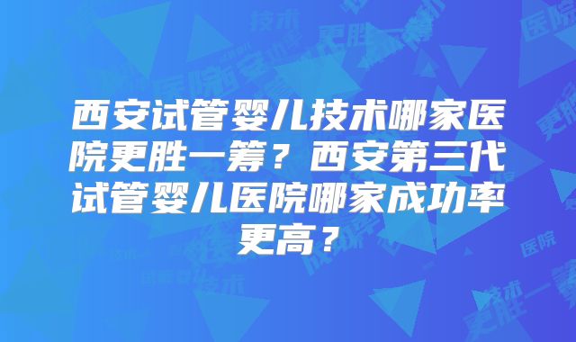 西安试管婴儿技术哪家医院更胜一筹？西安第三代试管婴儿医院哪家成功率更高？