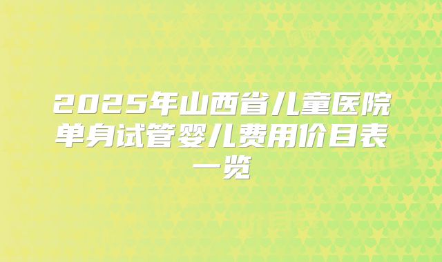 2025年山西省儿童医院单身试管婴儿费用价目表一览