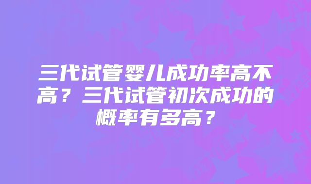 三代试管婴儿成功率高不高?三代试管初次成功的概率有多高?