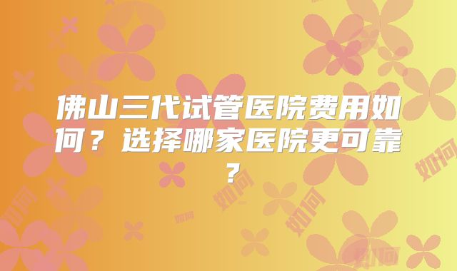 佛山三代试管医院费用如何?选择哪家医院更可靠?