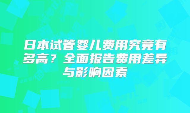 日本试管婴儿费用究竟有多高？全面报告费用差异与影响因素