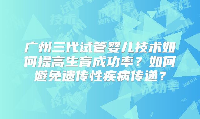广州三代试管婴儿技术如何提高生育成功率？如何避免遗传性疾病传递？