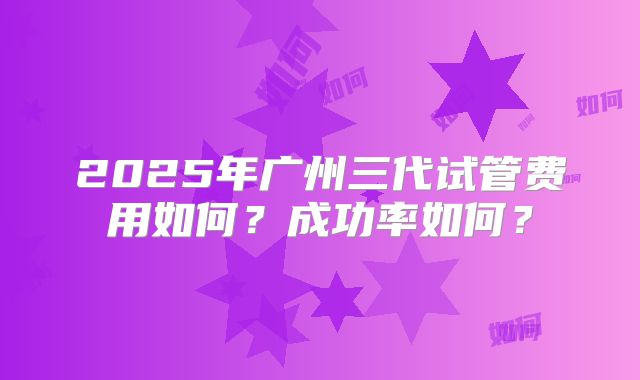 2025年广州三代试管费用如何？成功率如何？
