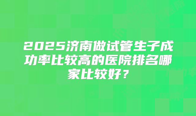 2025济南做试管生子成功率比较高的医院排名哪家比较好?