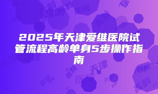 2025年天津爱维医院试管流程高龄单身5步操作指南
