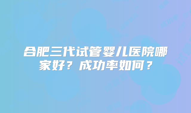 合肥三代试管婴儿医院哪家好？成功率如何？