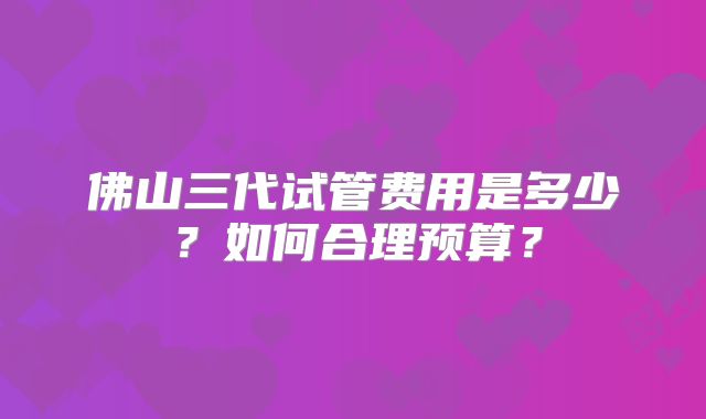 佛山三代试管费用是多少？如何合理预算？