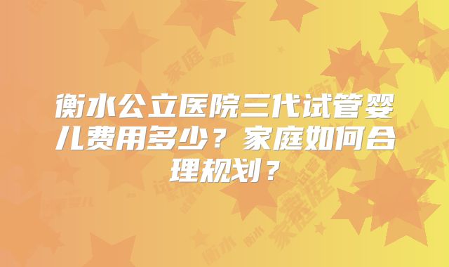 衡水公立医院三代试管婴儿费用多少？家庭如何合理规划？