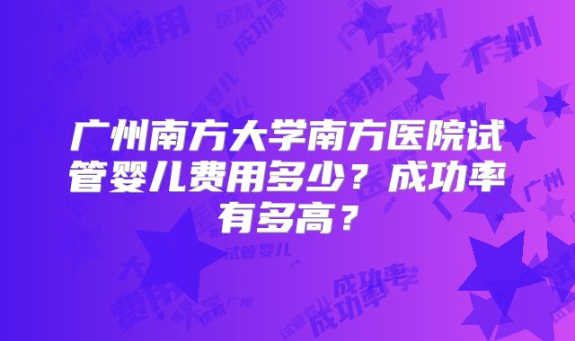 广州南方大学南方医院试管婴儿费用多少?成功率有多高?
