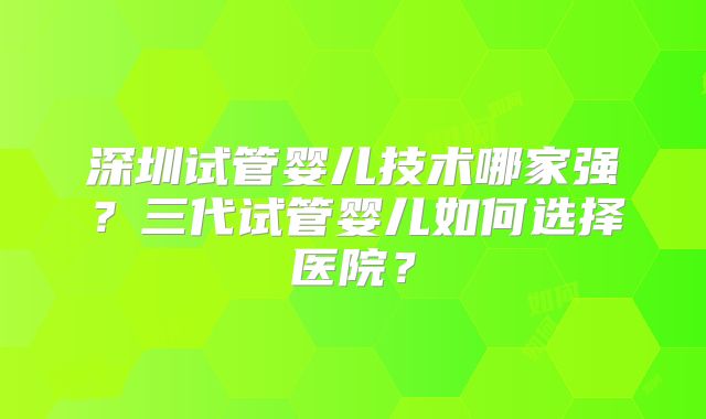 深圳试管婴儿技术哪家强？三代试管婴儿如何选择医院？