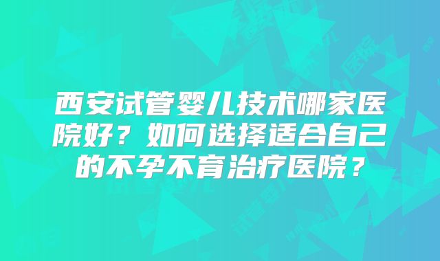 西安试管婴儿技术哪家医院好?如何选择适合自己的不孕不育治疗医院?