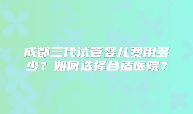 成都三代试管婴儿费用多少?如何选择合适医院?
