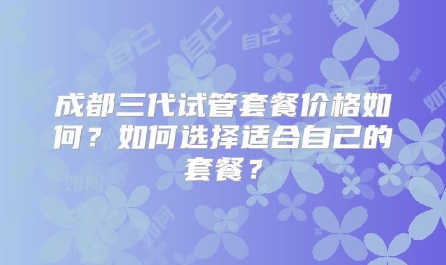 成都三代试管套餐价格如何？如何选择适合自己的套餐？