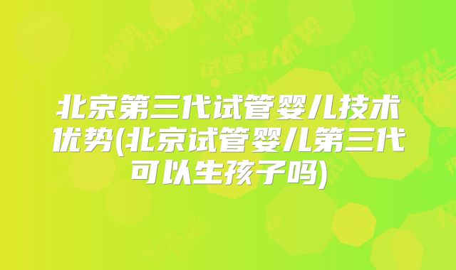 北京第三代试管婴儿技术优势(北京试管婴儿第三代可以生孩子吗)