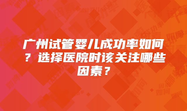 广州试管婴儿成功率如何？选择医院时该关注哪些因素？