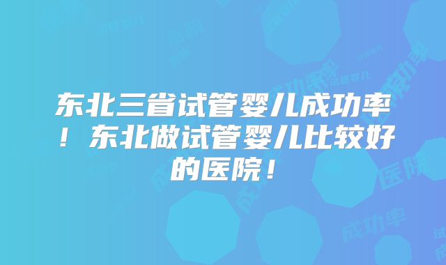 东北三省试管婴儿成功率！东北做试管婴儿比较好的医院！
