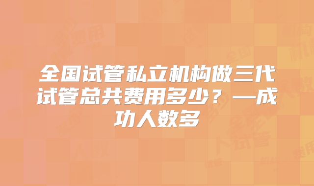 全国试管私立机构做三代试管总共费用多少?—成功人数多