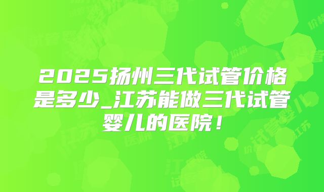 2025扬州三代试管价格是多少_江苏能做三代试管婴儿的医院!