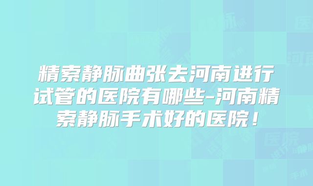 精索静脉曲张去河南进行试管的医院有哪些-河南精索静脉手术好的医院！