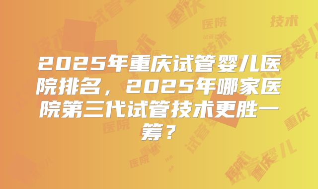 2025年重庆试管婴儿医院排名，2025年哪家医院第三代试管技术更胜一筹？