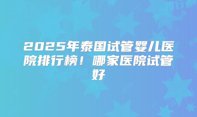2025年泰国试管婴儿医院排行榜!哪家医院试管好