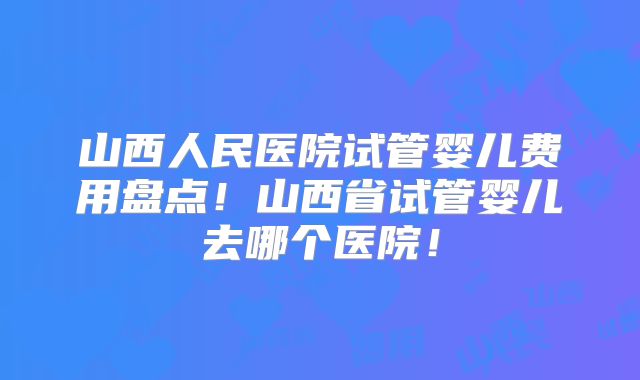 山西人民医院试管婴儿费用盘点！山西省试管婴儿去哪个医院！