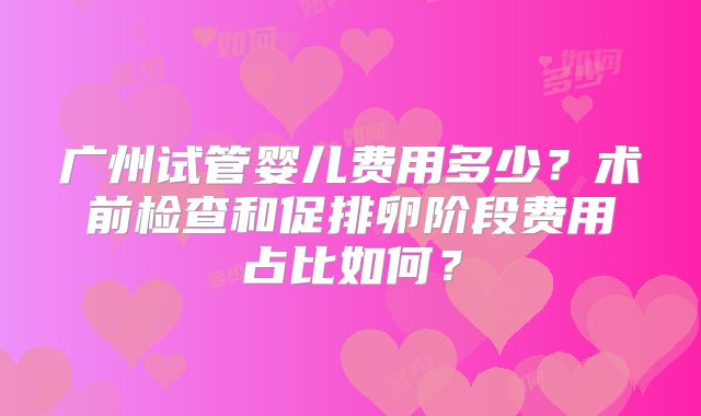 广州试管婴儿费用多少?术前检查和促排卵阶段费用占比如何?