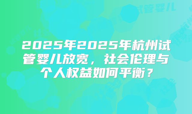 2025年2025年杭州试管婴儿放宽,社会伦理与个人权益如何平衡?