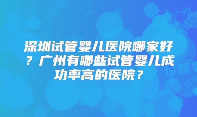 深圳试管婴儿医院哪家好？广州有哪些试管婴儿成功率高的医院？