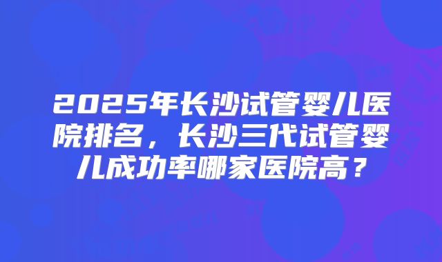 2025年长沙试管婴儿医院排名，长沙三代试管婴儿成功率哪家医院高？