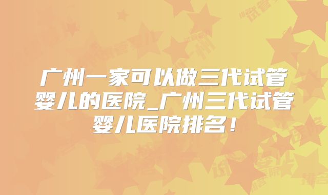 广州一家可以做三代试管婴儿的医院_广州三代试管婴儿医院排名!
