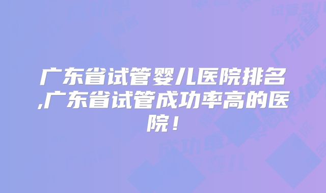 广东省试管婴儿医院排名,广东省试管成功率高的医院！